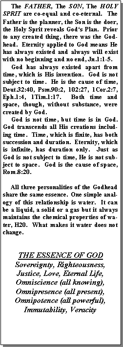 Text Box:      The FATHER, The SON, The HOLY SPRIT are co-equal and co-eternal.  The Father is the planner, the Son is the doer, the Holy Sprit reveals God�s Plan.  Prior to any created thing, there was the Godhead.  Eternity applied to God means He has always existed and always will exist with no beginning and no end, Jn.1:1-5.       God has always existed apart from time, which is His invention.  God is not subject to time.  He is the cause of time, Deut.32:40, Psm.90:2, 102:27, 1Cor.2:7, Eph.1:4, 1Tim.1:17.  Both time and space, though, without substance, were created by God.       God is not time, but time is in God.  God transcends all His creations including time.  Time, which is finite, has both succession and duration.  Eternity, which is infinite, has duration only.  Just as God is not subject to time, He is not subject to space.  God is the cause of space,  Rom.8:20.       All three personalities of the Godhead share the same essence.  One simple analogy of this relationship is water.  It can be a liquid, a solid or a gas but it always maintains the chemical properties of water, H20.  What makes it water does not change. THE ESSENCE OF GODSovereignty, Righteousness,Justice, Love, Eternal Life,Omniscience (all knowing), Omnipresence (all present),Omnipotence (all powerful), Immutability, Veracity