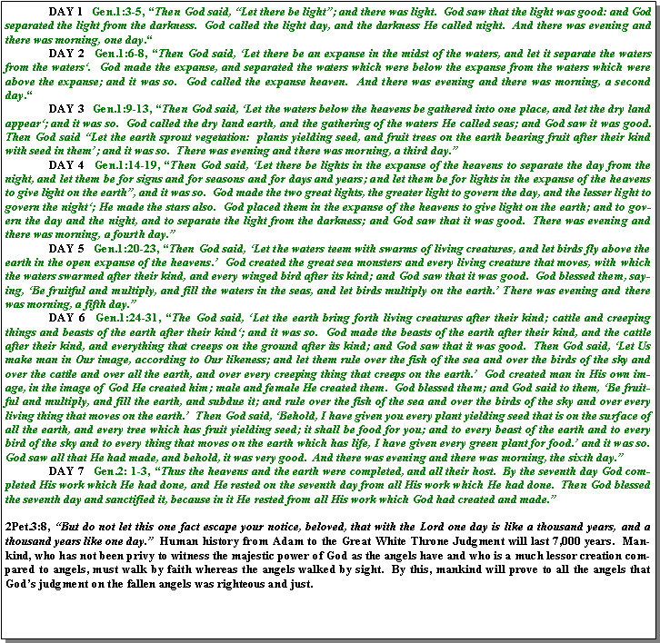 Text Box: 	DAY 1  Gen.1:3-5, �Then God said, �Let there be light�; and there was light.  God saw that the light was good: and God separated the light from the darkness.  God called the light day, and the darkness He called night.  And there was evening and there was morning, one day.�	DAY 2  Gen.1:6-8, �Then God said, �Let there be an expanse in the midst of the waters, and let it separate the waters from the waters�.  God made the expanse, and separated the waters which were below the expanse from the waters which were above the expanse; and it was so.  God called the expanse heaven.  And there was evening and there was morning, a second day.� 	DAY 3  Gen.1:9-13, �Then God said, �Let the waters below the heavens be gathered into one place, and let the dry land appear�; and it was so.  God called the dry land earth, and the gathering of the waters He called seas; and God saw it was good.  Then God said �Let the earth sprout vegetation:  plants yielding seed, and fruit trees on the earth bearing fruit after their kind with seed in them�; and it was so.  There was evening and there was morning, a third day.�  	DAY 4  Gen.1:14-19, �Then God said, �Let there be lights in the expanse of the heavens to separate the day from the night, and let them be for signs and for seasons and for days and years; and let them be for lights in the expanse of the heavens to give light on the earth�, and it was so.  God made the two great lights, the greater light to govern the day, and the lesser light to govern the night�; He made the stars also.  God placed them in the expanse of the heavens to give light on the earth; and to govern the day and the night, and to separate the light from the darkness; and God saw that it was good.  There was evening and there was morning, a fourth day.�	DAY 5  Gen.1:20-23, �Then God said, �Let the waters teem with swarms of living creatures, and let birds fly above the earth in the open expanse of the heavens.�  God created the great sea monsters and every living creature that moves, with which the waters swarmed after their kind, and every winged bird after its kind; and God saw that it was good.  God blessed them, saying, �Be fruitful and multiply, and fill the waters in the seas, and let birds multiply on the earth.� There was evening and there was morning, a fifth day.�	DAY 6  Gen.1:24-31, �The God said, �Let the earth bring forth living creatures after their kind; cattle and creeping things and beasts of the earth after their kind�; and it was so.  God made the beasts of the earth after their kind, and the cattle after their kind, and everything that creeps on the ground after its kind; and God saw that it was good.  Then God said, �Let Us make man in Our image, according to Our likeness; and let them rule over the fish of the sea and over the birds of the sky and over the cattle and over all the earth, and over every creeping thing that creeps on the earth.�  God created man in His own image, in the image of God He created him; male and female He created them.  God blessed them; and God said to them, �Be fruitful and multiply, and fill the earth, and subdue it; and rule over the fish of the sea and over the birds of the sky and over every living thing that moves on the earth.�  Then God said, �Behold, I have given you every plant yielding seed that is on the surface of all the earth, and every tree which has fruit yielding seed; it shall be food for you; and to every beast of the earth and to every bird of the sky and to every thing that moves on the earth which has life, I have given every green plant for food.� and it was so.  God saw all that He had made, and behold, it was very good.  And there was evening and there was morning, the sixth day.�  	DAY 7  Gen.2: 1-3, �Thus the heavens and the earth were completed, and all their host.  By the seventh day God completed His work which He had done, and He rested on the seventh day from all His work which He had done.  Then God blessed the seventh day and sanctified it, because in it He rested from all His work which God had created and made.�  2Pet.3:8, �But do not let this one fact escape your notice, beloved, that with the Lord one day is like a thousand years, and a thousand years like one day.�  Human history from Adam to the Great White Throne Judgment will last 7,000 years.  Mankind, who has not been privy to witness the majestic power of God as the angels have and who is a much lessor creation compared to angels, must walk by faith whereas the angels walked by sight.  By this, mankind will prove to all the angels that God�s judgment on the fallen angels was righteous and just.