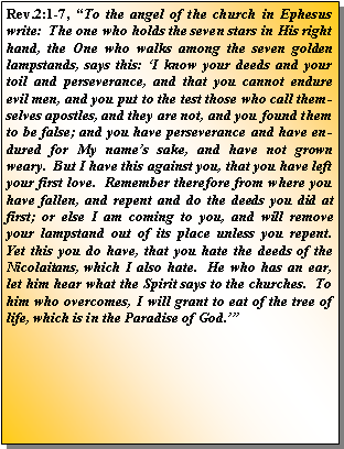 Text Box: Rev.2:1-7, �To the angel of the church in Ephesus write:  The one who holds the seven stars in His right hand, the One who walks among the seven golden lampstands, says this: �I know your deeds and your toil and perseverance, and that you cannot endure evil men, and you put to the test those who call themselves apostles, and they are not, and you found them to be false; and you have perseverance and have endured for My name�s sake, and have not grown weary.  But I have this against you, that you have left your first love.  Remember therefore from where you have fallen, and repent and do the deeds you did at first; or else I am coming to you, and will remove your lampstand out of its place unless you repent.  Yet this you do have, that you hate the deeds of the Nicolaitans, which I also hate.  He who has an ear, let him hear what the Spirit says to the churches.  To him who overcomes, I will grant to eat of the tree of life, which is in the Paradise of God.��  