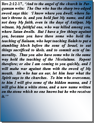 Text Box: Rev.2:12-17, �And to the angel of the church in Pergamum write:  The One who has the sharp two-edged sword says this:  �I know where you dwell, where Satan�s throne is, and you hold fast My name, and did not deny My faith, even in the days of Antipas, My witness, My faithful one, who was killed among you, where Satan dwells.  But I have a few things against you, because you have there some who hold the teaching of Balaam, who kept teaching Balak to put a stumbling block before the sons of Israel, to eat things sacrificed to idols, and to commit acts of immorality.  Thus you also have some who in the same way hold the teaching of the Nicolaitans.  Repent therefore; or else I am coming to you quickly, and I will make war against them with the sword of My mouth.  He who has an ear, let him hear what the Spirit says to the churches.  To him who overcomes, to him I will give some of the hidden manna, and I will give him a white stone, and a new name written on the stone which no one knows but he who receives it.��  