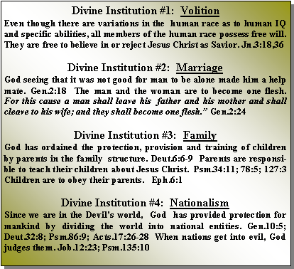 Text Box: Divine Institution #1:  Volition Even though there are variations in the  human race as to human IQ and specific abilities, all members of the human race possess free will.  They are free to believe in or reject Jesus Christ as Savior. Jn.3:18,36Divine Institution #2:  MarriageGod seeing that it was not good for man to be alone made him a help mate. Gen.2:18  The man and the woman are to become one flesh.  For this cause a man shall leave his  father and his mother and shall cleave to his wife; and they shall become one flesh.” Gen.2:24Divine Institution #3:  FamilyGod has ordained the protection, provision and training of children by parents in the family  structure. Deut.6:6-9  Parents are responsible to teach their children about Jesus Christ.  Psm.34:11; 78:5; 127:3  Children are to obey their parents.   Eph.6:1Divine Institution #4:  NationalismSince we are in the Devil’s world,  God  has provided protection for mankind by dividing the world into national entities. Gen.10:5; Deut.32:8; Psm.86:9; Acts.17:26-28  When nations get into evil, God judges them. Job.12:23; Psm.135:10