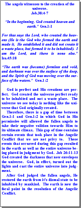 Text Box: The angels witnesses to the creation of the universe.  Job.38:4-7“In the beginning, God created heaven and earth.” Gen.1:1  For thus says the Lord, who created the heavens (He is the God who formed the earth and made it,  He established it and did not create it a waste place, but formed it to be inhabited).  I am the Lord, and there is none else.”  Isa.45:18  “The earth was (became) formless and void, and darkness was over the surface of the deep, and the Spirit of God was moving over the surface of the waters.”  Gen.1:2     God is perfect and His creations are perfect.  God created the universe perfect ready to be inhabited and not a waste place.  The universe we see today is nothing like the universe that God originally created.       Therefore, there is a gap of time between Gen.1:1 and Gen.1:2 in which God in His permissive will allowed the fallen angels to take their negative volition towards Him to its ultimate climax.  This gap of time contains certain events that took place in the Angelic Conflict that we are not privy to.  These events that occurred during this gap resulted in the earth as well as the entire universe being placed in judgment by God.  Job 26:11-13  God created the darkness that now envelopes the universe.  God, in effect, turned out the lights and cast the entire universe into judgment.     After God judged the fallen angels, He restored the earth from it’s dismal state to be inhabited by mankind.  The earth is now the focal point in the resolution of the Angelic Conflict.