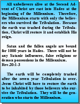 Text Box:      All unbelievers alive at the Second Advent of Christ are cast into Hades at the beginning of the Millennium.  Therefore, the Millennium starts with only the believers who survived the Tribulation.  Because the earth was trashed during the Tribulation, Christ will restore it and establish His reign.      Satan and the fallen angels are bound for 1000 years in Hades.  There will not be any Satanic influences, false religions or demon possessions in the Millennium.  Rev.20:1-3     The earth will be completely trashed after the seven year Tribulation is over.  Jesus Christ will have to restore the earth to be inhabited by those believers who survive the Tribulation.  They will be the generation who starts the Millennium.  