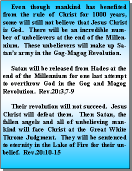 Text Box:      Even though mankind has benefited from the rule of Christ for 1000 years, some will still not believe that Jesus Christ is God.  There will be an incredible number of unbelievers at the end of the Millennium.  These unbelievers will make up Satan’s army in the Gog-Magog Revolution.     Satan will be released from Hades at the end of the Millennium for one last attempt to overthrow God in the Gog and Magog Revolution.  Rev.20:3,7-9     Their revolution will not succeed.  Jesus Christ will defeat them.  Then Satan, the fallen angels and all of unbelieving mankind will face Christ at the Great White Throne Judgment.  They will be sentenced to eternity in the Lake of Fire for their unbelief.  Rev.20:10-15
