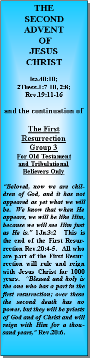 Text Box: THESECONDADVENT OFJESUS CHRISTIsa.40:10;2Thess.1:7-10, 2:8; Rev.19:11-16and the continuation of The First ResurrectionGroup 3For Old Testament and Tribulational Believers Only“Beloved, now we are children of God, and it has not appeared as yet what we will be.  We know that when He appears, we will be like Him, because we will see Him just as He is.” 1Jn.3:2  This is the end of the First Resurrection Rev.20:4-5.  All who are part of the First Resurrection will rule and reign with Jesus Christ for 1000 years.  “Blessed and holy is the one who has a part in the first resurrection; over these the second death has no power, but they will be priests of God and of Christ and will reign with Him for a thousand years,” Rev.20:6.  
