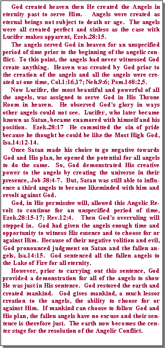 Text Box:      God created heaven then He created the Angels in eternity past to serve Him.   Angels were created as eternal beings not subject to death or age.  The angels were all created perfect and sinless as the case with Lucifer makes apparent, Ezek.28:15.       The angels served God in heaven for an unspecified period of time prior to the beginning of the angelic conflict.  To this point, the angels had never witnessed God create anything.  Heaven was created by God prior to the creation of the angels and all the angels were created at one time, Col.1:16,17; Neh.9:6; Psm.148:2,5.        Now Lucifer, the most beautiful and powerful of all the angels, was assigned to serve God in His Throne Room in heaven.  He observed God’s glory in ways other angels could not see.  Lucifer, who later became known as Satan, became enamored with himself and his position.  Ezek.28:17  He committed the sin of pride because he thought he could be like the Most High God, Isa.14:12-14.     Once Satan made his choice to go negative towards God and His plan, he opened the potential for all angels to do the same.  So, God demonstrated His creative power to the angels by creating the universe in their presence, Job 38:4-7.  But, Satan was still able to influence a third angels to became likeminded with him and revolt against God.       God, in His permissive will, allowed this Angelic Revolt to continue for an unspecified period of time, Ezek.28:15-17; Rev.12:4.   Then God’s overruling will stepped in.  God had given the angels enough time and opportunity to witness His essence and to choose for or against Him.  Because of their negative volition and evil, God pronounced judgment on Satan and the fallen angels, Isa.14:15.  God sentenced all the fallen angels to the Lake of Fire for all eternity.       However, prior to carrying out this sentence, God provided a demonstration for all of the angels to show He was just in His sentence.  God restored the earth and created mankind.  God gives mankind, a much lessor creation to the angels, the ability to choose for or against Him.  If mankind can choose to follow God and His plan, the fallen angels have no excuse and their sentence is therefore just.  The earth now becomes the center stage for the resolution of the Angelic Conflict.