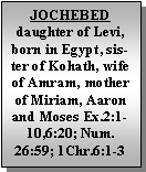 Text Box: JOCHEBEDdaughter of Levi, born in Egypt, sister of Kohath, wife of Amram, mother of Miriam, Aaron and Moses Ex.2:1-10,6:20; Num. 26:59; 1Chr.6:1-3